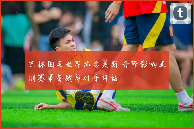 巴林国足世界排名更新 升降影响亚洲赛事备战与对手评估