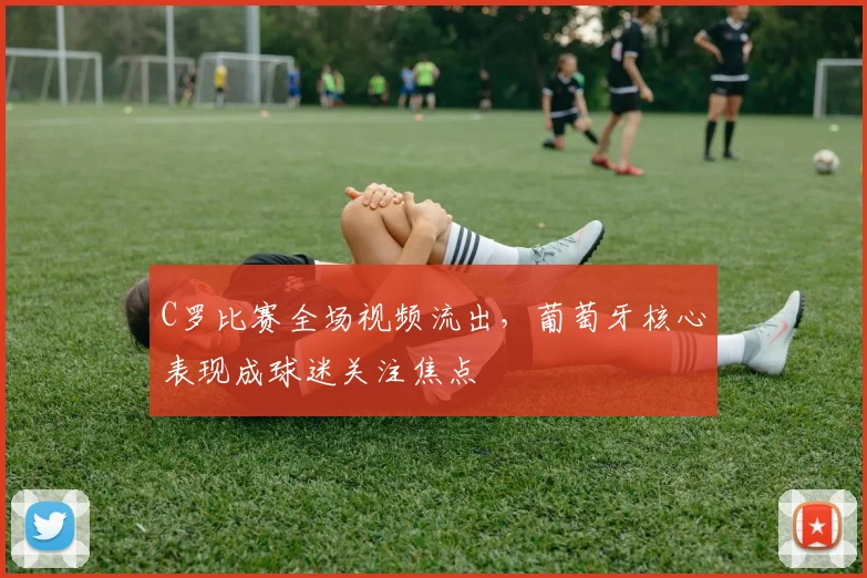 C罗比赛全场视频流出,葡萄牙核心表现成球迷关注焦点