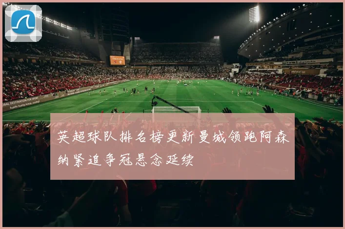 英超球队排名榜更新曼城领跑阿森纳紧追争冠悬念延续