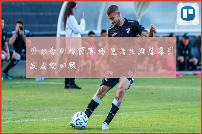 贝尔告别绿茵赛场 皇马生涯落幕引发后续回顾