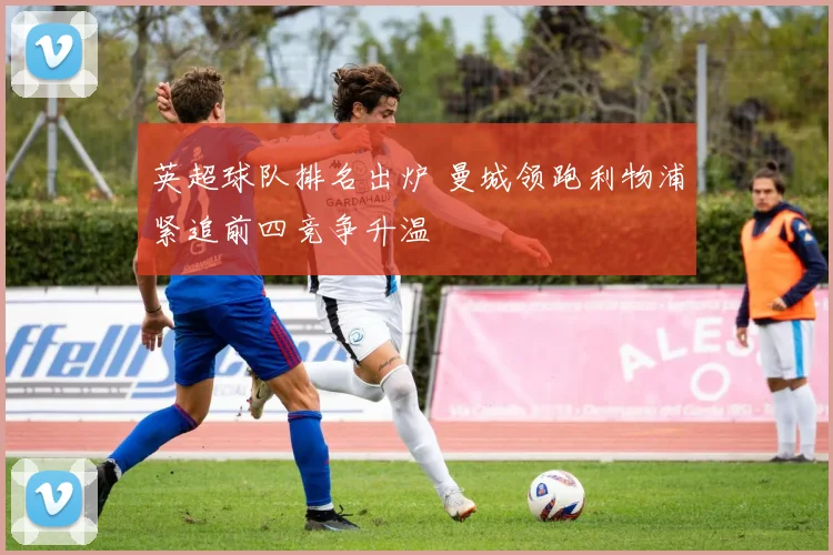 英超球队排名出炉 曼城领跑利物浦紧追前四竞争升温