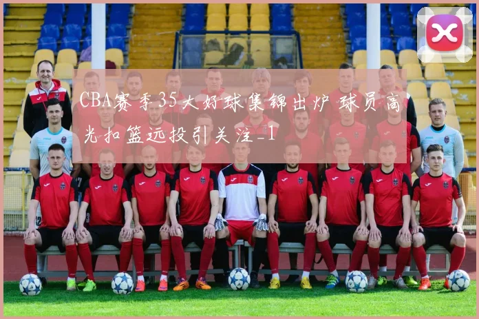 CBA赛季35大好球集锦出炉 球员高光扣篮远投引关注_1