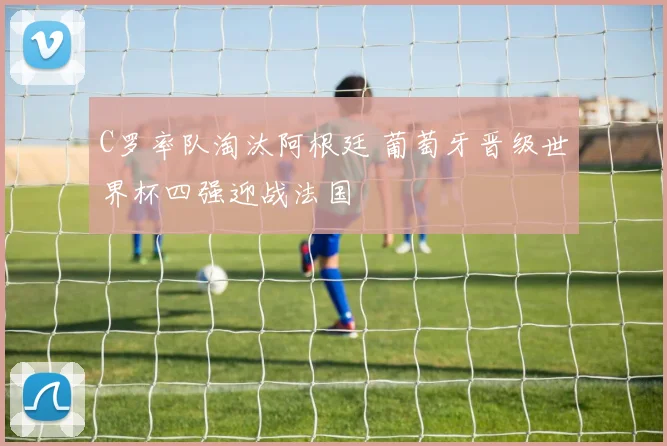C罗率队淘汰阿根廷 葡萄牙晋级世界杯四强迎战法国
