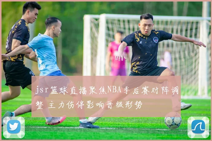 jsr篮球直播聚焦NBA季后赛对阵调整 主力伤停影响晋级形势