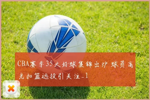 CBA赛季35大好球集锦出炉 球员高光扣篮远投引关注_1