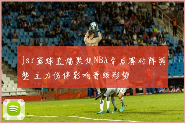 jsr篮球直播聚焦NBA季后赛对阵调整 主力伤停影响晋级形势