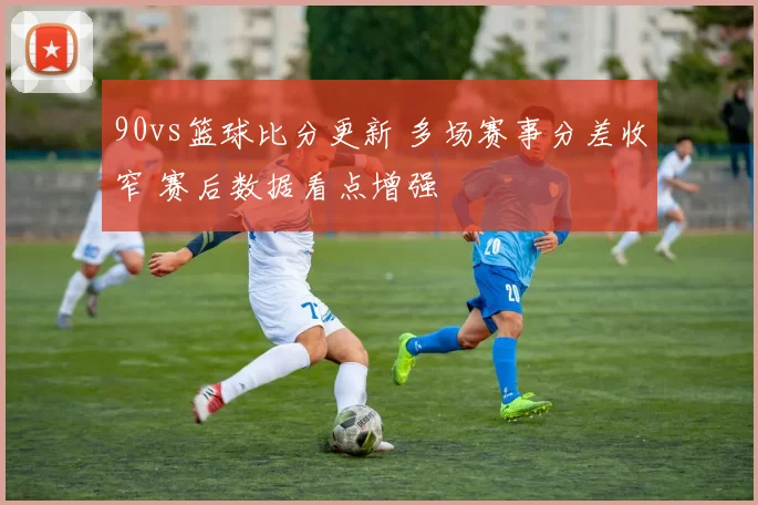90vs篮球比分更新 多场赛事分差收窄 赛后数据看点增强