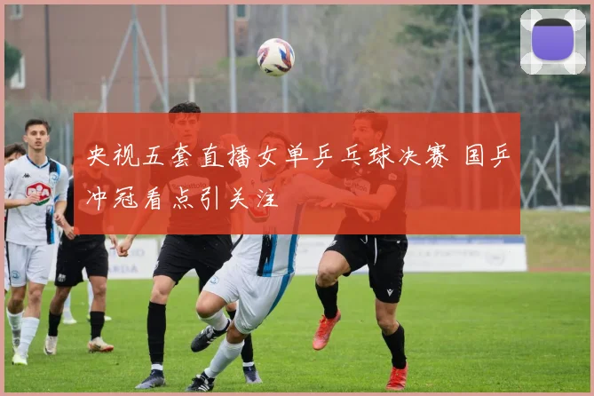央视五套直播女单乒乓球决赛 国乒冲冠看点引关注
