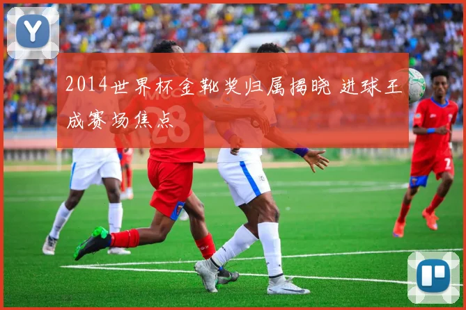 2014世界杯金靴奖归属揭晓 进球王成赛场焦点