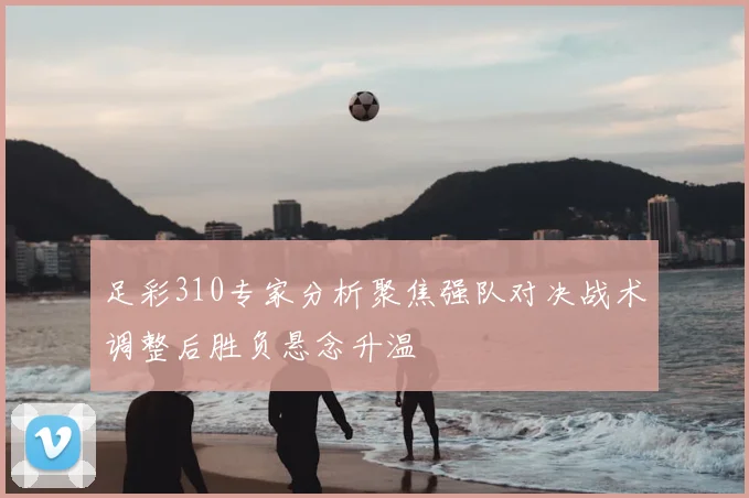 足彩310专家分析聚焦强队对决战术调整后胜负悬念升温